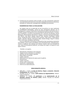 111
Básico Curricular
Conferencias de expertos sobre el ALBA. Los (las) estudiantes realizarán
una sistematización sobre los contenidos trabajados durante la conferencia,
tomando en cuenta las investigaciones realizadas previamente.
SUGERENCIAS PARA LA EVALUACIÓN
Se sugiere que en el desarrollo de los encuentros se vaya realizando
un ALMANAQUE ARTESANAL, donde los (las) estudiantes aborden con la
investigación y repasen finalmente el pensamiento político latinoamericano y
caribeño desde la perspectiva de los pensadores latinoamericanos. Es decir,
que investiguen y recreen el pensamiento de: Francisco de Miranda, Simón
Rodríguez, Simón Bolívar, Bernardo O´Higgins, Francisco de Paula Santander,
San Martín, José Martí, Zapata, Pancho Villa, Sandino, Mariátegui, Aníbal
Ponce, Farabundo Martí, Ernesto (Che) Guevara, Fidel Castro, Jorge Eliécer
Gaitán, Salvador Allende, Marulanda Vélez, Daniel Ortega, Hugo R. Chávez
Frías y otros que consideren pertinente.
Una vez elaborado el almanaque artesanal los (las) estudiantes expondrán
sus trabajos, junto a otras actividades como dramatizaciones, degustaciones,
música y cualquier otro aspecto que deseen mostrar ante sus compañeros
(as), sobre los pensadores políticos, sus países de origen y la época en que
éstos vivieron.
También, se sugiere,
Participación individual en las sesiones.
Trabajo escrito individual (2 cuartillas).
Defensa oral del trabajo realizado.
Mapa Político territorial.
Cuadro resumen.
Elaboración de material de apoyo para la galería.
Exposiciones.
Cuadro resumen.
Ensayo sobre positivismo.
Exposición y papelógrafos.
Informe de sistematización.
BIBLIOGRAFÍA BÁSICA.
• ABELLÁN, J. (1972). La idea de América. Origen y evolución. Colección
Fundamentos, 23. Madrid: Itsmo.
• ÁLVAREZ DE M, Á. (1950). Perfil Cultural de Hispanoamérica, Madrid:
Cultura Hispánica.
• ANDERLE, A. (1988). El positivismo y la modernización de la
identidad nacional en América Latina. Sevilla: Escuela de Estudios
Hispanoamericanos.
3.
•
•
•
•
•
•
•
•
•
•
•
 
