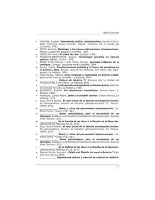115
Básico Curricular
• MEEHAN, Eugene. Pensamiento político contemporáneo. Estudio Crítico.
Trad: Francisco Rubio Llorente. Madrid. Ediciones de la revista de
Occidente. 1973.
• MELÍS, Antonio. Mariategui y los orígenes del marxismo latinoamericano.
México. Cuadernos pasado y presente. 1980.
• MIRES, Fernando. El orden del caos. Caracas, 1995.
• MORADOR-WESTTSTEIN, Raquel. Terminología operativa en ciencias
políticas. Mérida. CPULA. 1993.
• PÉREZ VILA, Manuel y Ana Pérez Moreno. Leyendas indígenas de la
Orinoquia. Caracas, Ediciones Mario González, 1984.
• Petras, James. Transformaciones globales y el futuro del socialismo en
la América Latina. Revista Casa de las Américas, Año XXXI. 181, julio-
agosto, La Habana, 1990.
• Prieto Rosos, Alberto. Crisis burguesa e imperialista en América Latina.
Editorial de Ciencias Sociales. La Habana, 1988.
• _____________ Historia de América II. Impreso por la Unidad de
Producción No.1 del EIMAN. La Habana, 1981.
• _____________ La burguesía contemporánea en América Latina. Editorial
de Ciencias Sociales. La Habana, 1986.
• PUIGGROS, Rodolfo. Las democracias fraudulentas. Buenos Aires. J.
Álvarez. 1968.
• Rodríguez, Carlos Rafael. Lenin y la cuestión colonial. Editora Política, La
Habana, 1978.
• Roig, Arturo Andrés. El valor actual de la llamada emancipación mental.
En Latinoamérica. Anuario de Estudios Latinoamericanos. 12. México.
UNAM, 1979.
• _____________ Teoría y crítica del pensamiento latinoamericano. Col.
Tierra Firme. México. FCE.1981.
• _____________ Bases metodológicas para el tratamiento de las
ideologías. En Hacia una Filosofía de la liberación latinoamericana. Buenos
Aires: Bonum,1974.
• _____________ De la historia de las ideas a la filosofía de la liberación.
Latinoamérica (México).No.10. 1977.
• Roig, Arturo Andrés. El valor actual de la llamada emancipación mental.
En Latinoamérica. Anuario de Estudios Latinoamericanos. 12. México.
UNAM, 1979.
• _____________ Teoría y crítica del pensamiento latinoamericano. Col.
Tierra Firme. México. FCE.1981.
• _____________ Bases metodológicas para el tratamiento de las
ideologías. En Hacia una Filosofía de la liberación latinoamericana. Buenos
Aires: Bonum,1974.
• _____________ De la historia de las ideas a la filosofía de la liberación.
Latinoamérica (México).No.10. 1977.
• Salazar Bondy, Augusto. ¿Existe una filosofía de nuestra América? Siglo
XXI. S.A. México.1968.
• ____________ Dependencia cultural y creación de culturas en América.
 