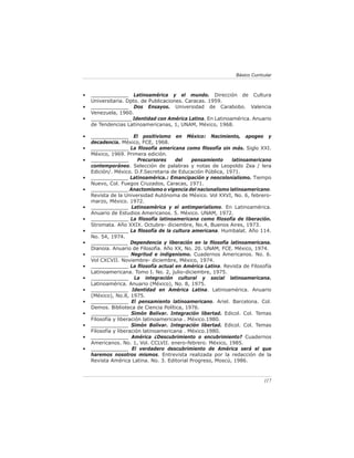 117
Básico Curricular
• ____________ Latinoamérica y el mundo. Dirección de Cultura
Universitaria. Dpto. de Publicaciones. Caracas. 1959.
• ____________ Dos Ensayos. Universidad de Carabobo. Valencia
Venezuela, 1960.
• _____________ Identidad con América Latina. En Latinoamérica. Anuario
de Tendencias Latinoamericanas, 1, UNAM, México, 1968.
• ____________ El positivismo en México: Nacimiento, apogeo y
decadencia. México, FCE, 1968.
• ____________ La filosofía americana como filosofía sin más. Siglo XXI.
México, 1969. Primera edición.
• ____________ Precursores del pensamiento latinoamericano
contemporáneo. Selección de palabras y notas de Leopoldo Zea / lera
Edición/. México. D.F.Secretaria de Educación Pública, 1971.
• ____________ Latinoamérica.: Emancipación y neocolonialismo. Tiempo
Nuevo, Col. Fuegos Cruzados, Caracas, 1971.
• ____________ Anactomismo o vigencia del nacionalismo latinoamericano.
Revista de la Universidad Autónoma de México. Vol XXVI, No. 6, febrero-
marzo, México. 1972.
• ____________ Latinoamérica y el antimperialismo. En Latinoamérica.
Anuario de Estudios Americanos. 5. México. UNAM, 1972.
• ____________ La filosofía latinoamericana como filosofía de liberación.
Stromata. Año XXIX. Octubre- diciembre, No.4, Buenos Aires, 1973.
• ____________ La filosofía de la cultura americana. Humbalat. Año 114.
No. 54, 1974.
• ____________ Dependencia y liberación en la filosofía latinoamericana.
Dianoia. Anuario de Filosofía. Año XX, No. 20. UNAM, FCE. México, 1974.
• ____________ Negritud e indigenismo. Cuadernos Americanos. No. 6.
Vol CXCVII. Noviembre- diciembre, México, 1974.
• ____________ La filosofía actual en América Latina. Revista de Filosofía
Latinoamericana. Tomo I. No. 2, julio-diciembre, 1975.
• ____________ La integración cultural y social latinoamericana.
Latinoamérica. Anuario (México), No. 8, 1975.
• ____________ Identidad en América Latina. Latinoamérica. Anuario
(México), No.8, 1975.
• ____________ El pensamiento latinoamericano. Ariel. Barcelona. Col.
Demos. Biblioteca de Ciencia Política, 1976.
• ____________ Simón Bolívar. Integración libertad. Edicol. Col. Temas
Filosofía y liberación latinoamericana . México.1980.
• ____________ Simón Bolívar. Integración libertad. Edicol. Col. Temas
Filosofía y liberación latinoamericana . México.1980.
• ____________ América ¿Descubrimiento o encubrimiento? Cuadernos
Americanos. No. 1, Vol. CCLVII. enero-febrero. México, 1985.
• ____________ El verdadero descubrimiento de América será el que
haremos nosotros mismos. Entrevista realizada por la redacción de la
Revista América Latina. No. 3. Editorial Progreso, Moscú, 1986.
 