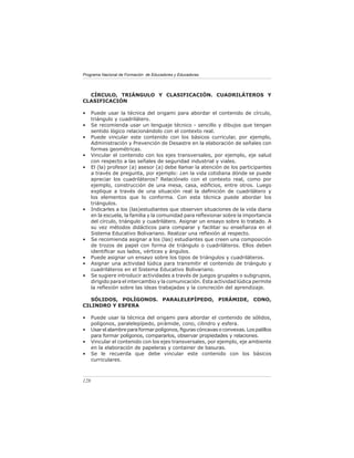 Programa Nacional de Formación de Educadores y Educadoras
128
CÍRCULO, TRIÁNGULO Y CLASIFICACIÓN. CUADRILÁTEROS Y
CLASIFICACIÓN
• Puede usar la técnica del origami para abordar el contenido de círculo,
triángulo y cuadrilátero.
• Se recomienda usar un lenguaje técnico - sencillo y dibujos que tengan
sentido lógico relacionándolo con el contexto real.
• Puede vincular este contenido con los básicos curricular, por ejemplo,
Administración y Prevención de Desastre en la elaboración de señales con
formas geométricas.
• Vincular el contenido con los ejes transversales, por ejemplo, eje salud
con respecto a las señales de seguridad industrial y viales.
• El (la) profesor (a) asesor (a) debe llamar la atención de los participantes
a través de pregunta, por ejemplo: ¿en la vida cotidiana dónde se puede
apreciar los cuadriláteros? Relaciónelo con el contexto real, como por
ejemplo, construcción de una mesa, casa, edificios, entre otros. Luego
explique a través de una situación real la definición de cuadrilátero y
los elementos que lo conforma. Con esta técnica puede abordar los
triángulos.
• Indicarles a los (las)estudiantes que observen situaciones de la vida diaria
en la escuela, la familia y la comunidad para reflexionar sobre la importancia
del círculo, triángulo y cuadrilátero. Asignar un ensayo sobre lo tratado. A
su vez métodos didácticos para comparar y facilitar su enseñanza en el
Sistema Educativo Bolivariano. Realizar una reflexión al respecto.
• Se recomienda asignar a los (las) estudiantes que creen una composición
de trozos de papel con forma de triángulo o cuadriláteros. Ellos deben
identificar sus lados, vértices y ángulos.
• Puede asignar un ensayo sobre los tipos de triángulos y cuadriláteros.
• Asignar una actividad lúdica para transmitir el contenido de triángulo y
cuadriláteros en el Sistema Educativo Bolivariano.
• Se sugiere introducir actividades a través de juegos grupales o subgrupos,
dirigido para el intercambio y la comunicación. Esta actividad lúdica permite
la reflexión sobre las ideas trabajadas y la concreción del aprendizaje.
SÓLIDOS, POLÍGONOS. PARALELEPÍPEDO, PIRÁMIDE, CONO,
CILINDRO Y ESFERA
• Puede usar la técnica del origami para abordar el contenido de sólidos,
polígonos, paralelepípedo, pirámide, cono, cilindro y esfera.
• Usarelalambreparaformarpolígonos,figurascóncavasoconvexas.Lospalillos
para formar polígonos, compararlos, observar propiedades y relaciones.
• Vincular el contenido con los ejes transversales, por ejemplo, eje ambiente
en la elaboración de papeleras y container de basuras.
• Se le recuerda que debe vincular este contenido con los básicos
curriculares.
 