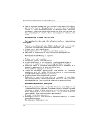 Programa Nacional de Formación de Educadores y Educadoras
130
• Se le recuerda que debe vincular este contenido con los básicos curriculares,
por ejemplo, Historia y Geografía sobre el perímetro de una localidad.
Con las TIC`S para obtener información, con Administración y Prevención
de Desastre para el cálculo del volumen de una señal, perímetro de una
zona afectada por un desastre, el área afectada por un desastre, entre
otros.
SUGERENCIAS PARA LA EVALUACIÓN
Para evaluar los números, intervalos, inecuaciones y ecuaciones,
se sugiere:
• Realizar un escrito sobre la labor del (de la) educador (a), en cuanto a los
principales procedimientos matemáticos inherentes a sus funciones.
• Trabajo escrito sobre los números.
• Informe de resolución de problemas referente a ecuaciones.
• Valoración de las sesiones de intercambio grupal de experiencias.
Para evaluar estadística, se sugiere:
• Trabajo escrito sobre variables.
• Informe del ejercicio sobre frecuencias.
• Presencia pertinente de procedimientos estadísticos en el proyecto.
• Valoración de las sesiones de intercambio grupal de experiencias.
• Investigar acerca de Estrategias metodológicas para la enseñanza de la
Estadística a estudiantes de la Escuela Bolivariana.
• Presentación de estrategias en plenaria.
• Diseño de estrategias metodológicas para adecuar los contenidos
estadísticos tanto a la realidad del niño, su entorno, su cotidianidad, así
como también al desarrollo de su pensamiento.
• Presentación en grupo, discusión y acuerdos.
• Elaboración de acciones teórico prácticas (proyecto, plan de acción) para
adecuar los contenidos estadísticos tanto a la realidad del niño, su entorno,
su cotidianidad, así como también al desarrollo de su pensamiento.
Para evaluar geometría, se sugiere:
• Recuerde que debe realizar una prueba diagnóstica para chequear qué
conocimientos previos maneja el estudiante como son: clasificación de los
triángulos, el cálculo de área, volumen y perímetro, entre otros. De esta
forma determinará las condiciones del curso. A su vez realice evaluación
formativa para llegar progresivamente a la sumativa.
• Ensayos, trabajo de investigación.
• Estrategias didácticas para abordar los diferentes temas en el Sistema
Educativo Bolivariano.
• Ejercicios para el cálculo de área.
 
