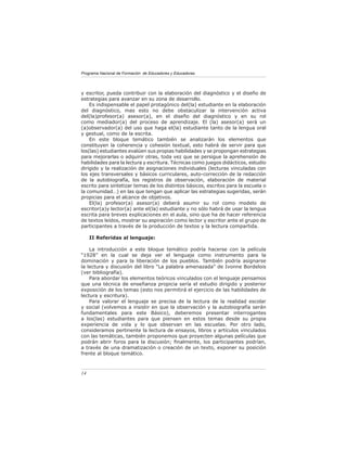 Programa Nacional de Formación de Educadores y Educadoras
14
y escritor, pueda contribuir con la elaboración del diagnóstico y el diseño de
estrategias para avanzar en su zona de desarrollo.
Es indispensable el papel protagónico del(la) estudiante en la elaboración
del diagnóstico, mas esto no debe obstaculizar la intervención activa
del(la)profesor(a) asesor(a), en el diseño del diagnóstico y en su rol
como mediador(a) del proceso de aprendizaje. El (la) asesor(a) será un
(a)observador(a) del uso que haga el(la) estudiante tanto de la lengua oral
y gestual, como de la escrita.
En este bloque temático también se analizarán los elementos que
constituyen la coherencia y cohesión textual, esto habrá de servir para que
los(las) estudiantes evalúen sus propias habilidades y se propongan estrategias
para mejorarlas o adquirir otras, toda vez que se persigue la aprehensión de
habilidades para la lectura y escritura. Técnicas como juegos didácticos, estudio
dirigido y la realización de asignaciones individuales (lecturas vinculadas con
los ejes transversales y básicos curriculares, auto-corrección de la redacción
de la autobiografía, los registros de observación, elaboración de material
escrito para sintetizar temas de los distintos básicos, escritos para la escuela o
la comunidad…) en las que tengan que aplicar las estrategias sugeridas, serán
propicias para el alcance de objetivos.
El(la) profesor(a) asesor(a) deberá asumir su rol como modelo de
escritor(a)y lector(a) ante el(la) estudiante y no sólo habrá de usar la lengua
escrita para breves explicaciones en el aula, sino que ha de hacer referencia
de textos leídos, mostrar su aspiración como lector y escritor ante el grupo de
participantes a través de la producción de textos y la lectura compartida.
II Referidas al lenguaje:
La introducción a este bloque temático podría hacerse con la película
“1928” en la cual se deja ver el lenguaje como instrumento para la
dominación y para la liberación de los pueblos. También podría asignarse
la lectura y discusión del libro “La palabra amenazada” de Ivonne Bordelois
(ver bibliografía).
Para abordar los elementos teóricos vinculados con el lenguaje pensamos
que una técnica de enseñanza propicia sería el estudio dirigido y posterior
exposición de los temas (esto nos permitirá el ejercicio de las habilidades de
lectura y escritura).
Para valorar el lenguaje se precisa de la lectura de la realidad escolar
y social (volvemos a insistir en que la observación y la autobiografía serán
fundamentales para este Básico), deberemos presentar interrogantes
a los(las) estudiantes para que piensen en estos temas desde su propia
experiencia de vida y lo que observan en las escuelas. Por otro lado,
consideramos pertinente la lectura de ensayos, libros y artículos vinculados
con las temáticas, también proponemos que proyecten algunas películas que
podrán abrir foros para la discusión; finalmente, los participantes podrían,
a través de una dramatización o creación de un texto, exponer su posición
frente al bloque temático.
 