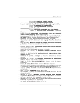 141
Básico Curricular
• ____________ (1830-1842). Curso de Filosofía Positiva.
• ____________ (1851-1854). Sistema de política positiva.
• Doussel, E. (1980). Filosofía de la Educación (2a. Ed.). Bogotá: USTA.
• ____________ (1893). De la división del trabajo social.
• ____________ (1895). Las reglas del método sociológico.
• ____________ (1897). El suicidio.
• ____________ (1912). Las formas elementales de la vida religiosa.
• ____________ (1976). La educación como socializante. Salamanca:
Sígueme.
• Engels, F. (1859). Carlos Marx. Contribución a la crítica de la economía
política. (primer fascículo). Berlín: Franz Dunker.
• ____________ (1976). El origen de la familia, de la propiedad privada y
del estado. Madrid. Editorial Ayuso (Biblioteca de textos socialistas).
• Fernández, J. y otros. Política educativa y sociedad. Nau libres.
• FOULQUIE, P. (1967). Diccionario del lenguaje filosófico. Barcelona:
Labor.
• From, E. (1961). Marx y su concepto del hombre: manuscritos económicos
y filosóficos. México: Fondo de Cultura Económica.
• García B., Juan D. (1967). Elementos de Filosofía de las ciencias (manuales
universitarios). Caracas: UCV.
• GINER, S. (1974). Sociología. Barcelona: Península.
• González, Luis. (1971). La sociología aventura dialéctica. Madrid:
Tecnos.
• GRACIA, M. (2003). El rol de la educación en la hegemonía del bloque
popular. Rebelión.
• GRAMSCI, A. (1973). Antología. La Habana: Editorial de Ciencias
sociales.
• Harnecker, M. (1979). Los conceptos elementales del materialismo
histórico. México: Siglo Veintiuno Editores.
• Hegel, W. (1991). Escritos pedagógicos. México: Fondo de Cultura
Económica.
• Hostos, E. (1982). Moral Social. Caracas: Biblioteca Ayacucho.
• Ibáñez, T. (1996). Fluctuaciones conceptuales en torno a la postmodernidad
y la psicología. Caracas: Facultad de Humanidades y Educación - UCV.
• Jorge, C. (1999). Educación y revolución en Simón Rodríguez. Caracas:
Monte Ávila.
• Kant, E. (1991). Pedagogía. Madrid. Akal Editor.
• KOLAKOWSKI, L (1983). Las principales corrientes de marxismo. Madrid:
Alianza Editorial.
• Larrosa, J. (2000). Pedagogía profana, estudios sobre lenguaje,
subjetividad, formación. Buenos Aires: Ediciones Novedades educativas.
• Larroyo, F. La ciencia de la educación. Madrid: UTHEA.
• Lasheras, J. (1975): Notas para una teoría de la Filosofía de la Educación.
En Revista de Pedagogía No. 8. Caracas.
• Levitas, E. La huella del otro. Editorial Taurus.
 
