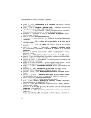 Programa Nacional de Formación de Educadores y Educadoras
142
• López, J. (2000). Fundamentos de la Educación. La Habana: Editorial
Pueblo y Educación.
• Martí, J. (1883). Educación Científica (tomo). La Habana: Editorial de
Consejo Nacional de Cultura. Obras Completas.
• ____________ (1984). Respecto a nuestra América (tomo 6). La Habana:
Editorial del Consejo Nacional de cultura. Obras Completas.
• Martínez, L y Martinez, H. (1987). Diccionario de Filosofía. Bogotá.
Panamericana Editorial.
• Marx, C. (1845). Tesis sobre Feuerbach.
• ____________ (1846, diciembre 26). Cartas de Marx a Pavel Vasilievich
Annenkov.
• ____________ (1859). Prólogo de la contribución a la crítica de la
economía política.
• ____________ (1973). El Capital. La Habana: Editorial de Ciencias
Sociales.
• Marx, C. y Engels, F. (1845-1846): Feuerbach. Oposición entre
las concepciones materialista e idealista (I capítulo de la ideología
alemana).
• Meehan, E. (1973). Pensamiento político contemporáneo. Madrid.
Ediciones Castilla.
• Meksenas, P. (1993). Sociología de la Educación. Sao Paulo: Ed. Loyola.
• Melis, A. (1980). Mariátegui y los orígenes del marxismo latinoamericano.
México. Cuadernos pasado y presente.
• Miranda H. (2004). La Filosofía de la Educación en Cuba: sus orígenes. La
Habana, Material digitalizado.
• Molins, M. (1998). La república y la educación en Simón Bolívar y Simón
Rodríguez y su proyección actual. Caracas, Ediciones EBUC.
• Moros R., E. (1995). Filosofía de la liberación. Mérida: Universidad de los
Andes.
• Musgrave, P. (1983). Sociología de la Educación. Barcelona: Herder.
• Nuñez, J. (1969). Introducción a la filosofía. Caracas: UCV.
• Ortega, F. y otros (1995). Manual de Sociología de la Educación. Madrid:
Visor.
• Palacios, J. (1991). La educación en el siglo XX (III): Crítica radical.
Caracas. Editor Ricardo Herrero (Cooperativa Cuadernos Educativos).
• Pareto, W. (1915). Los sistemas socialistas.
• ____________ (1915). Tratado general de sociología.
• PLA, A. (1980). América Latina siglo XX. Economía, sociedad y revolución.
Caracas. Ediciones de la Biblioteca UCV.
• Rama, G. (1987). Desarrollo y Educación en América Latina y El Caribe.
Buenos Aires: Kapeluz.
• Ranciere, J. El maestro ignorante. 5 lecciones sobre la emancipación
intelectual. Editorial Laertes.
• Rodríguez, S. (1990). Sociedades americanas. Caracas: Ed. Biblioteca
Ayacucho.
• Rojas, A. (1976): Ideas Educativas de Simón Bolívar. Caracas: Monte Ávila.
 