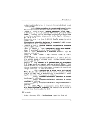 17
Básico Curricular
poética. República Bolivariana de Venezuela: Ministerio de Estado para la
Cultura y CONAC.
• _________ (2004). Módulo para talleres de promoción de la lectura. República
Bolivariana de Venezuela: Ministerio de Estado para la Cultura y CONAC.
• Carvajal, F. y Ramos, J. (2000). “¿Enseñar o aprender a escribir y leer?”.
En Carvajal, F. y Ramos, J. (coords.). “¿Enseñar o aprender a escribir
y leer?” I. Aspectos teóricos del proceso de construcción significativa,
funcional y compartida del código escrito. Sevilla, España: Publicaciones
M.C.E.P. pp. 17-31.
• Cassany, D; Luna, M. y Sanz, G. (2000). Enseñar lengua. Barcelona,
España: Graó.
• Constitución de la República Bolivariana de Venezuela (1999). Caracas:
Talleres Gráficos de la Asamblea Nacional.
• Escalante, B. (2001). Curso de redacción para editores y periodistas.
Argentina: Editorial Porrúa.
• Freire, P. y Macedo, D. (1989). Alfabetización. Lectura de la palabra y
lectura de la realidad. Barcelona, España: Paidós / MEC.
• Freire, P. (2002). Pedagogía de la esperanza. Argentina: Siglo XXI
Argentina Editores S.A.
• Fromm, E. (1993). ¿Tener o ser? Colombia: Fondo de Cultura
Económica.
• Guash, O (2000). “La expresión escrita”. En Ruiz, U (editora). Didáctica
de la segunda lengua en educación infantil y primaria. España: Síntesis
Educación, pp. 273-300.
• Rodríguez, L. (1999) Propuesta de un programa radial para la facilitación
de la lengua escrita en segundo grado de la Escuela Básica. Trabajo
especial de grado para la maestría en Educación Especial y Rehabilitación
Integral. Universidad Latinoamericana y del Caribe y Universidad Rómulo
Gallegos. Venezuela. Con orden de publicación.
• ___________ (2002). Enseñanza de la lengua escrita en la Escuela
Básica. Estudio sobre educadoras de una escuela venezolana. Trabajo
especial de grado para la especialización en Psicodidáctica. Bilbao,
España: Universidad del País Vasco. No publicada.
• ___________ (2004). Guía para el estudio de la acentuación de palabras
homógrafas. No publicada.
• ___________ (2004). Guía para el estudio de la acentuación de palabras
polisílabas. No publicada.
• ___________ (2004). Guía para el estudio de la comprensión lectora. No
publicada.
• Serrón, S. (2003). “Algunas consideraciones acerca de la enseñanza
de la lengua materna en Venezuela”. La enseñanza de la lengua en
Latinoamérica. Barcelona, España. Graó.
II El lenguaje:
• Berko, J. Bernstein (2002). Psicolingüística. España: MC Graw Hill.
 
