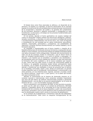 51
Básico Curricular
El Estado tiene como fines esenciales la defensa y el desarrollo de la
persona y el respeto a su dignidad, el ejercicio democrático de la voluntad
popular, la construcción de una sociedad justa y amante de la paz, la promoción
de la prosperidad y bienestar del pueblo y la garantía del cumplimiento
de los principios, derechos y deberes reconocidos y consagrados en esta
Constitución. La educación y el trabajo son los procesos fundamentales para
alcanzar dichos fines. P. 7.
En tal sentido, abordar el hecho geohistórico de nuestra realidad del
¿cómo es Venezuela? Implica analizar las estructuras ideológicas, políticas,
sociales, económicas, y culturales, no como una suerte cronológica de hechos
o acontecimientos independientes unos de los otros, sino como el fraguado
y consolidación de una sociedad que se valora multicultural, pluricultural,
solidaria, responsable, participativa y protagónica; con posibilidades de
relacionar y conectar diversos acontecimientos con nuestra realidad y con la
formación educativa.
Es ineludible e impostergable que el futuro maestro y maestra de la
República Bolivariana de Venezuela conozcan la historia y la geografía del país
desde un nuevo enfoque, que le permita analizar la realidad venezolana desde
una óptica renovada y como protagonistas. Partiendo del reconocimiento de
cada uno de los procesos vividos en Venezuela y que le dieron forma al
país con fortaleza transformadora y no como el vencido y subyugado. Un
maestro y una maestra que se sensibilice y sensibilice a los estudiantes y
las estudiantes ante una nueva realidad por abordar, en este caso particular
la formación del nuevo ciudadano y de la nueva ciudadana que requiere
el país, hecho este que debe asumir a través del conocimiento global de
la historia y la geografía venezolana desde tiempo prehispánicos hasta
el presente, con el objeto de proveerse de herramientas que le permitan
abordar y transformar sus realidades a través de proyectos que lo definan
en su localidad, comunidad, región y país, dando a lo particular y lo general
el peso específico que le corresponda, reconociéndose y reconociendo a las
otras personas, en una dinámica local, regional, nacional y mundial, donde
los valores positivos: ¿quien soy? y ¿que quiero?, no lo aíslen del mundo,
sino que lo proyecten en él.
Abordar el conocimiento de la historia de Venezuela requiere en el
contexto nacional e internacional, tener presentes variables importantes
que hace del país blanco de políticas internacionales dirigidas a penetrarla
ideológicamente: una de ellas es la posición geoestratégica -en el norte de
América del Sur-, y sus innumerables riquezas naturales.
Para un estudiante y una estudiante del PNFE, el reto asumido es grande,
en tanto que él y ella van a forjar en un sentido de pertenencia, identidad
histórica y geográfica dentro de la diversidad de la que formamos parte.
Fortaleciendo los cimientos de la Nueva República a partir del conocimiento
del proceso venezolano como el arma defensiva ante la penetración foránea
que ha desdibujado nuestro sentir social en el proceso de globalización.
En el contexto de la globalización, el fenómeno cada día más dilapidador
es la transculturación. Visto como un esquema homogenizante de los
 
