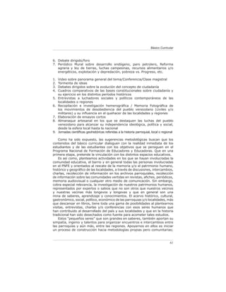 61
Básico Curricular
6. Debate dirigido/foro
7. Periódico Mural sobre desarrollo endógeno, paro petrolero, Reforma
agraria y ley de tierras, luchas campesinas, recursos alimentarios y/o
energéticos, explotación y depredación, pobreza vs. Progreso, etc.
1. Video sobre panorama general del tema/Conferencia/Clase magistral
2. Tormenta de ideas
3. Debates dirigidos sobre la evolución del concepto de ciudadanía
4. Cuadros comparativos de las bases constitucionales sobre ciudadanía y
su ejercicio en los distintos períodos históricos
5. Entrevistas a luchadores sociales y políticos contemporáneos de las
localidades o regiones
6. Recopilación e investigación hemerográfica / Memoria Fotográfica de
los movimientos de desobediencia del pueblo venezolano (civiles y/o
militares) y su influencia en el quehacer de las localidades y regiones
7. Elaboración de ensayos cortos
8. Almanaque artesanal en los que se destaquen las luchas del pueblo
venezolano para alcanzar su independencia ideológica, política y social,
desde la esfera local hasta la nacional
9. Jornadas científicas geohistóricas referidas a la historia parroquial, local o regional
Como ha sido expuesto, las sugerencias metodológicas buscan que los
contenidos del básico curricular dialoguen con la realidad inmediata de los
estudiantes y de las estudiantes con los objetivos que se persiguen en el
Programa Nacional de Formación de Educadores y Educadoras. Que en una
primera etapa, pretende la vinculación con los distintos espacios educativos.
Es así como, planteamos actividades en los que se hayan involucradas la
comunidad educativa, el barrio y en general todas las personas involucradas
en el PNFE y orientados al rescate de la memoria y/o el patrimonio humano,
histórico y geográfico de las localidades, a través de discusiones, intercambios,
charlas, recolección de información en los archivos parroquiales, recolección
de información sobre las comunidades vertidas en revistas, afiches, periódicos,
memoria audiovisual o cualquier otro medio de comunicación. Sin embargo,
cobra especial relevancia, la investigación de nuestros patrimonios humanos,
representados por expertos o sabios que no son otros que nuestros vecinos
y nuestras vecinas más longevos y longevas y que en general son una
mina de saberes, aprendizaje y conocimientos. El acervo histórico, cultural,
gastronómico, social, político, económico de las parroquias y/o localidades, más
que descansar en libros, tiene toda una gama de posibilidades al plantearnos
visitas, entrevistas, charlas y/o conferencias con esos seres humanos que
han contribuido al desarrollado del país y sus localidades y que en la historia
tradicional han sido desechados como fuente para acometer tales estudios.
Estos “pequeños seres” que son grandes en saberes, también aportan su
simpatía, ingenio y talentos para organizar encuentros e intercambios entre
las parroquias y aún más, entre las regiones. Apoyarnos en ellos es iniciar
un proceso de construcción hacia metodologías propias pero comunitarias;
 