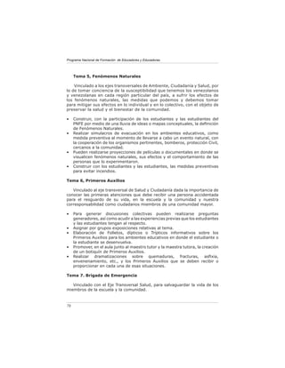 Programa Nacional de Formación de Educadores y Educadoras
78
Tema 5, Fenómenos Naturales
Vinculado a los ejes transversales de Ambiente, Ciudadanía y Salud, por
lo de tomar conciencia de la susceptibilidad que tenemos los venezolanos
y venezolanas en cada región particular del país, a sufrir los efectos de
los fenómenos naturales, las medidas que podemos y debemos tomar
para mitigar sus efectos en lo individual y en lo colectivo, con el objeto de
preservar la salud y el bienestar de la comunidad.
• Construir, con la participación de los estudiantes y las estudiantes del
PNFE por medio de una lluvia de ideas o mapas conceptuales, la definición
de Fenómenos Naturales.
• Realizar simulacros de evacuación en los ambientes educativos, como
medida preventiva al momento de llevarse a cabo un evento natural, con
la cooperación de los organismos pertinentes, bomberos, protección Civil,
cercanos a la comunidad.
• Pueden realizarse proyecciones de películas o documentales en donde se
visualicen fenómenos naturales, sus efectos y el comportamiento de las
personas que lo experimentaron.
• Construir con los estudiantes y las estudiantes, las medidas preventivas
para evitar incendios.
Tema 6, Primeros Auxilios
Vinculado al eje transversal de Salud y Ciudadanía dada la importancia de
conocer las primeras atenciones que debe recibir una persona accidentada
para el resguardo de su vida, en la escuela y la comunidad y nuestra
corresponsabilidad como ciudadanos miembros de una comunidad mayor.
• Para generar discusiones colectivas pueden realizarse preguntas
generadores, así como acudir a las experiencias previas que los estudiantes
y las estudiantes tengan al respecto.
• Asignar por grupos exposiciones relativas al tema.
• Elaboración de Folletos, dípticos o Trípticos informativos sobre los
Primeros Auxilios para los ambientes educativos en donde el estudiante o
la estudiante se desenvuelva.
• Promover, en el aula junto al maestro tutor y la maestra tutora, la creación
de un botiquín de Primeros Auxilios.
• Realizar dramatizaciones sobre quemaduras, fracturas, asfixia,
envenenamiento, etc., y los Primeros Auxilios que se deben recibir o
proporcionar en cada una de esas situaciones.
Tema 7. Brigada de Emergencia
Vinculado con el Eje Transversal Salud, para salvaguardar la vida de los
miembros de la escuela y la comunidad.
 