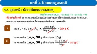 10
บทที่ 4 โมลและสูตรเคมี
4.4 สูตรเคมี : กฎสัดส่วนคงที่
4.4 สูตรเคมี : ร้อยละโดยมวลของธาตุ
ตัวอย่างโจทย์ 2. กรดแลกติกเป
็ นองค์ประกอบในนมเปรี้ยว มีสูตรโมเลกุล คือ C3H6O3
จงคานวณหามวลของคาร์บอนในกรดแลกติกจานวน 50.0 กรัม
มวล C = 50 g C3H6O3 𝐱
𝟑 𝐱 𝟏𝟐 𝐠 𝐂
𝟗𝟎 g C3H6O3
= 20 g C
1
2
กรดแลกติก C3H6O3 𝟗𝟎 g มี คาร์บอน 𝟑𝟔 𝐠
กรดแลกติก C3H6O3 𝟓𝟎 g มี คาร์บอน
50 g x 36 g
90 g
= 20 g C
มวลโมเลกุล C3H6O3 = (12x3) + 6 + (16x3) = 90
 