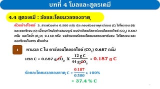 11
บทที่ 4 โมลและสูตรเคมี
4.4 สูตรเคมี : กฎสัดส่วนคงที่
4.4 สูตรเคมี : ร้อยละโดยมวลของธาตุ
ตัวอย่างโจทย์ 3. สารตัวอย่าง 0.500 กรัม ประกอบด้วยธาตุคาร์บอน (C) ไฮโดรเจน (H)
และออกซิเจน (O) เมื่อเผาไหม้อย่างสมบรูณ์ พบว่าเกิดแก๊สคาร์บอนไดออกไซด์ (CO2) 0.687
กรัม และไอน้า (H2O) 0.140 กรัม จงคานวณร้อยละโดยมวลของคาร์บอน ไฮโดรเจน และ
ออกซิเจนในสาร ตัวอย่าง
หามวล C ใน คาร์บอนไดออกไซด์ (CO2) 0.687 กรัม
1
มวล C = 0.687 g CO2 𝐱
𝟏𝟐 𝐠 𝐂
𝟒𝟒 𝐠 CO2
= 0.187 g C
ร้อยละโดยมวลของธาตุC =
𝟎.𝟏𝟖𝟕
𝟎.𝟓𝟎𝟎
x 100%
= 37.4 % C
 