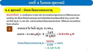 12
บทที่ 4 โมลและสูตรเคมี
4.4 สูตรเคมี : กฎสัดส่วนคงที่
4.4 สูตรเคมี : ร้อยละโดยมวลของธาตุ
ตัวอย่างโจทย์ 3. สารตัวอย่าง 0.500 กรัม ประกอบด้วยธาตุคาร์บอน (C) ไฮโดรเจน (H) และ
ออกซิเจน (O) เมื่อเผาไหม้อย่างสมบรูณ์ พบว่าเกิดแก๊สคาร์บอนไดออกไซด์ (CO2) 0.687 กรัม
และไอน้า (H2O) 0.140 กรัม จงคานวณร้อยละโดยมวลของคาร์บอน ไฮโดรเจน และออกซิเจน
ในสาร ตัวอย่าง
หามวล H ใน ไอน้า (H2O) 0.140 g
2
มวล H = 0.140 g H2O 𝐱
𝟐 𝐠 𝐇
𝟏𝟖 𝐠 H2O
= 0.0156 g H
ร้อยละโดยมวลของธาตุH =
𝟎.𝟎𝟏𝟓𝟔
𝟎.𝟓𝟎𝟎
x 100%
= 3.12 % H
 