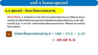 13
บทที่ 4 โมลและสูตรเคมี
4.4 สูตรเคมี : กฎสัดส่วนคงที่
4.4 สูตรเคมี : ร้อยละโดยมวลของธาตุ
ตัวอย่างโจทย์ 3. สารตัวอย่าง 0.500 กรัม ประกอบด้วยธาตุคาร์บอน (C) ไฮโดรเจน (H) และ
ออกซิเจน (O) เมื่อเผาไหม้อย่างสมบรูณ์ พบว่าเกิดแก๊สคาร์บอนไดออกไซด์ (CO2) 0.687 กรัม
และไอน้า (H2O) 0.140 กรัม จงคานวณร้อยละโดยมวลของคาร์บอน ไฮโดรเจน และออกซิเจน
ในสาร ตัวอย่าง
3 ร้อยละโดยมวลของธาตุO = 100 - 37.4 - 3.12
= 59.48 % O
 