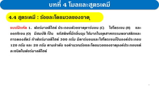 14
บทที่ 4 โมลและสูตรเคมี
4.4 สูตรเคมี : กฎสัดส่วนคงที่
4.4 สูตรเคมี : ร้อยละโดยมวลของธาตุ
แบบฝ
ึ กหัด 1. ฟอร์มาลดีไฮด์ ประกอบด้วยธาตุคาร์บอน (C) ไฮโดรเจน (H) และ
ออกซิเจน (O) มีสมบัติ เป
็ น แก๊สพิษที่มีกลิ่นฉุน ใช้มากในอุตสาหกรรมพลาสติกและ
การดองสัตว์ ถ้าฟอร์มาลดีไฮด์ 300 กรัม มีคาร์บอนและไฮโดรเจนเป
็ นองค์ประกอบ
120 กรัม และ 20 กรัม ตามลาดับ จงคานวณร้อยละโดยมวลของธาตุองค์ประกอบแต่
ละชนิดในฟอร์มาลดีไฮด์
 