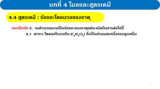 15
บทที่ 4 โมลและสูตรเคมี
4.4 สูตรเคมี : กฎสัดส่วนคงที่
4.4 สูตรเคมี : ร้อยละโดยมวลของธาตุ
แบบฝ
ึ กหัด 2. จงคานวณมวลเป
็ นร้อยละของธาตุแต่ละชนิดในสารต่อไปนี้
2.1 พารา-ไดคลอโรเบนซีน (C6H4Cl2) ซึ่งเป
็ นส่วนผสมหนึ่งของลูกเหม็น
 