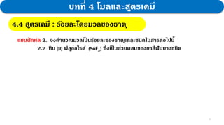 16
บทที่ 4 โมลและสูตรเคมี
4.4 สูตรเคมี : กฎสัดส่วนคงที่
4.4 สูตรเคมี : ร้อยละโดยมวลของธาตุ
แบบฝ
ึ กหัด 2. จงคานวณมวลเป
็ นร้อยละของธาตุแต่ละชนิดในสารต่อไปนี้
2.2 ทิน (II) ฟลูออไรด์ (SnF2) ซึ่งเป
็ นส่วนผสมของยาสีฟันบางชนิด
 
