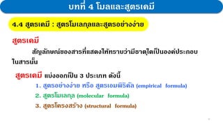 18
บทที่ 4 โมลและสูตรเคมี
4.4 สูตรเคมี : สูตรโมเลกุลและสูตรอย่างง่าย
สูตรเคมี แบ่งออกเป
็ น 3 ประเภท ดังนี้
1. สูตรอย่างง่าย หรือ สูตรเอมพิริคัล (empirical formula)
2. สูตรโมเลกุล (molecular formula)
3. สูตรโครงสร้าง (structural formula)
สูตรเคมี
สัญลักษณ์ของสารที่แสดงให้ทราบว่ามีธาตุใดเป
็ นองค์ประกอบ
ในสารนั้น
 