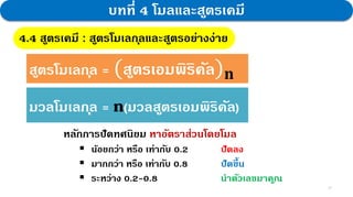 21
บทที่ 4 โมลและสูตรเคมี
4.4 สูตรเคมี : สูตรโมเลกุลและสูตรอย่างง่าย
สูตรโมเลกุล = (สูตรเอมพิริคัล)𝐧
มวลโมเลกุล = n(มวลสูตรเอมพิริคัล)
หลักการปัดทศนิยม หาอัตราส่วนโดยโมล
 น้อยกว่า หรือ เท่ากับ 0.2 ปัดลง
 มากกว่า หรือ เท่ากับ 0.8 ปัดขึ้น
 ระหว่าง 0.2-0.8 นาตัวเลขมาคูณ
 