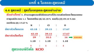 22
บทที่ 4 โมลและสูตรเคมี
4.4 สูตรเคมี : สูตรโมเลกุลและสูตรอย่างง่าย
ตัวอย่างโจทย์ 1. คานวณสูตรเอมพิริคัลของสารที่ประกอบด้วยร้อยละโดยมวลของ
ธาตุองค์ประกอบ 1.1 โพแทสเซียม (K) 43.18 % คลอรีน (Cl) 39.15 % และ
ออกซิเจน (O) 17.67 %
K : Cl : O
อัตราส่วนโดยมวล 43.18 : 39.15 : 17.67
อัตราส่วนโดยโมล
43.18
39
:
39.15
35.5
:
17.67
16
1.10 : 1.10 : 1.10
1 : 1 : 1
สูตรเอมพิริคัล KClO
มวลอะตอม
 