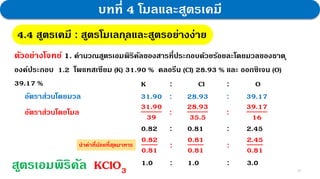 23
บทที่ 4 โมลและสูตรเคมี
4.4 สูตรเคมี : สูตรโมเลกุลและสูตรอย่างง่าย
ตัวอย่างโจทย์ 1. คานวณสูตรเอมพิริคัลของสารที่ประกอบด้วยร้อยละโดยมวลของธาตุ
องค์ประกอบ 1.2 โพแทสเซียม (K) 31.90 % คลอรีน (Cl) 28.93 % และ ออกซิเจน (O)
39.17 % K : Cl : O
อัตราส่วนโดยมวล 31.90 : 28.93 : 39.17
อัตราส่วนโดยโมล
31.90
39
:
28.93
35.5
:
39.17
16
0.82 : 0.81 : 2.45
1.0 : 1.0 : 3.0
สูตรเอมพิริคัล KClO3
0.82
0.81
:
0.81
0.81
:
2.45
0.81
นาค่าที่น้อยที่สุดมาหาร
 