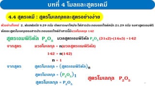 25
บทที่ 4 โมลและสูตรเคมี
4.4 สูตรเคมี : สูตรโมเลกุลและสูตรอย่างง่าย
ตัวอย่างโจทย์ 2. ฟอสฟอรัส 9.29 กรัม เกิดการเผาไหม้จะได้สารประกอบออกไซด์หนัก 21.29 กรัม จงหาสูตรเอมพิริ
คัลและสูตรโมเลกุลของสารประกอบออกไซด์ถ้าสารนี้มีมวลโมเลกุล 142
สูตรเอมพิริคัล P2O5
จากสูตร มวลโมเลกุล = n(มวลสูตรเอมพิริคัล)
142 = n(142)
มวลสูตรเอมพิริคัล P2O5 (31x2)+(16x5) =142
n = 1
จากสูตร สูตรโมเลกุล = (สูตรเอมพิริคัล)𝐧
สูตรโมเลกุล = (P2O5)𝟏
สูตรโมเลกุล = P2O5
สูตรโมเลกุล P2O5
 