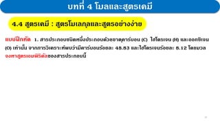 26
บทที่ 4 โมลและสูตรเคมี
4.4 สูตรเคมี : สูตรโมเลกุลและสูตรอย่างง่าย
แบบฝ
ึ กหัด 1. สารประกอบชนิดหนึ่งประกอบด้วยธาตุคาร์บอน (C) ไฮโดรเจน (H) และออกซิเจน
(O) เท่านั้น จากการวิเคราะห์พบว่ามีคาร์บอนร้อยละ 48.83 และไฮโดรเจนร้อยละ 8.12 โดยมวล
จงหาสูตรเอมพิริคัลของสารประกอบนี้
 