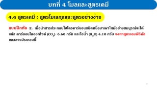 27
บทที่ 4 โมลและสูตรเคมี
4.4 สูตรเคมี : สูตรโมเลกุลและสูตรอย่างง่าย
แบบฝ
ึ กหัด 2. เมื่อนาสารประกอบไฮโดรคาร์บอนชนิดหนึ่งมาเผาไหม้อย่างสมบูรณ์จะได้
แก๊ส คาร์บอนไดออกไซด์ (CO2) 6.60 กรัม และไอน้า (H2O) 4.10 กรัม จงหาสูตรเอมพิริคัล
ของสารประกอบนี้
 