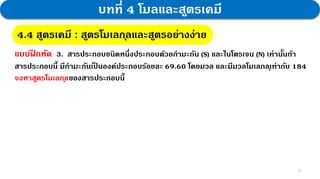 28
บทที่ 4 โมลและสูตรเคมี
4.4 สูตรเคมี : สูตรโมเลกุลและสูตรอย่างง่าย
แบบฝ
ึ กหัด 3. สารประกอบชนิดหนึ่งประกอบด้วยกามะถัน (S) และไนโตรเจน (N) เท่านั้นถ้า
สารประกอบนี้ มีกามะถันเป
็ นองค์ประกอบร้อยละ 69.60 โดยมวล และมีมวลโมเลกลุเท่ากับ 184
จงหาสูตรโมเลกุลของสารประกอบนี้
 