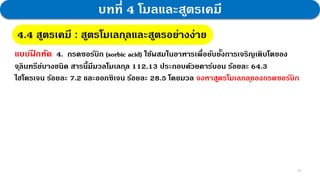 29
บทที่ 4 โมลและสูตรเคมี
4.4 สูตรเคมี : สูตรโมเลกุลและสูตรอย่างง่าย
แบบฝ
ึ กหัด 4. กรดซอร์บิก (sorbic acid) ใช้ผสมในอาหารเพื่อยับยั้งการเจริญเติบโตของ
จุลินทรีย์บางชนิด สารนี้มีมวลโมเลกุล 112.13 ประกอบด้วยคาร์บอน ร้อยละ 64.3
ไฮโดรเจน ร้อยละ 7.2 และออกซิเจน ร้อยละ 28.5 โดยมวล จงหาสูตรโมเลกลุของกรดซอร์บิก
 