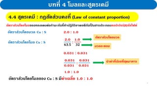 3
บทที่ 4 โมลและสูตรเคมี
อัตราส่วนโดยโมลของทองแดงต่อกามะถันที่ทาปฏิกิริยาพอดีกันเป
็ นสารประกอบคอปเปอร์(II)ซัลไฟด์
4.4 สูตรเคมี : กฎสัดส่วนคงที่
อัตราส่วนโดยมวล Cu : S 2.0 : 1.0
อัตราส่วนโดยโมล Cu : S
2.0
𝟔𝟑.𝟓
:
1.0
𝟑𝟐
อัตราส่วนโดยมวล
มวลอะตอม
0.031 : 0.031
0.031
0.031
:
0.031
0.031
นาค่าที่น้อยที่สุดมาหาร
1.0 : 1.0
อัตราส่วนโดยโมลของ Cu : S มีค่าเฉลี่ย 1.0 : 1.0
4.4 สูตรเคมี : กฎสัดส่วนคงที่ (Law of constant proportion)
 