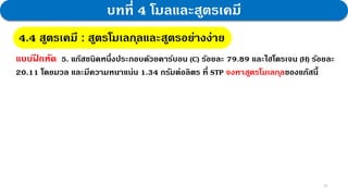 30
บทที่ 4 โมลและสูตรเคมี
4.4 สูตรเคมี : สูตรโมเลกุลและสูตรอย่างง่าย
แบบฝ
ึ กหัด 5. แก๊สชนิดหนึ่งประกอบด้วยคาร์บอน (C) ร้อยละ 79.89 และไฮโดรเจน (H) ร้อยละ
20.11 โดยมวล และมีความหนาแน่น 1.34 กรัมต่อลิตร ที่ STP จงหาสูตรโมเลกุลของแก๊สนี้
 