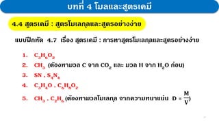31
บทที่ 4 โมลและสูตรเคมี
4.4 สูตรเคมี : สูตรโมเลกุลและสูตรอย่างง่าย
แบบฝ
ึ กหัด 4.7 เรื่อง สูตรเคมี : การหาสูตรโมเลกุลและสูตรอย่างง่าย
1. C3H6O2
2. CH3 (ต้องหามวล C จาก CO2 และ มวล H จาก H2O ก่อน)
3. SN , S4N4
4. C3H4O , C6H8O2
5. CH3 , C2H6 (ต้องหามวลโมเลกุล จากความหนาแน่น D =
𝐌
𝐕
)
 