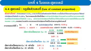 4
บทที่ 4 โมลและสูตรเคมี
4.4 สูตรเคมี : กฎสัดส่วนคงที่
ตัวอย่างโจทย์ : นาทองแดงมา 0.35 g มาละลายในกรดไนตริกแล้วทาให้แห้ง จากนั้นจึงนาไปเผาอย่างรุนแรงจะได้คอป
เปอร์(II)ออกไซด์หนัก 0.438 g ในการทดลองอีกวิธีหนึ่งโดยการนาคอปเปอร์(II)คาร์บอเนตจานวนหนึ่งมาเผาจนสลายตัว
หมดได้คอปเปอร์(II)ออกไซด์หนัก 1.62 g แล้วนาคอปเปอร์(II)ออกไซด์ไปเผาให้ร้อนจัดในบรรยากาศแก๊สไฮโดรเจนจะได้
ทองแดง 1.29 g จงแสดงว่าองค์ประกอบของคอปเปอร์(II)ออกไซด์เป็ นจริงตามกฎสัดส่วนคงที่
การทดลองวิธีที่ 1 มวล Cu 0.35 g
มวล O 0.438 – 0.35 = 0.088 g
Cu + O  คอปเปอร์(II)ออกไซด์
มวล Cu + มวล O = มวลสารประกอบ
อัตราส่วนโดยมวล Cu : O
0.35
0.088
:
0.088
0.088
3.9 : 1
อัตราส่วนโดยมวล Cu : O เท่ากับ 3.9 : 1
อัตราส่วนโดยโมล Cu : O
3.9
63.5
:
1
16
0.06 : 0.06
1 : 1
อัตราส่วนโดยโมล Cu : O เท่ากับ 1 : 1
4.4 สูตรเคมี : กฎสัดส่วนคงที่ (Law of constant proportion)
อัตราส่วนโดยมวล
มวลอะตอม
นาค่าที่น้อยที่สุดมาหาร
 