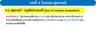 7
บทที่ 4 โมลและสูตรเคมี
แบบฝ
ึ กหัด 2. ในการเผาเหล็ก (Fe) 11.17 กรัม กับกามะถัน (S) 9.00 กรัม พบว่า มี
กามะถันเหลืออยู่ 2.59 กรัม จงคานวณอัตราส่วนโดยมวล และอัตราส่วนโดยโมลของ
สารประกอบที่เกิดขึ้น
4.4 สูตรเคมี : กฎสัดส่วนคงที่ (Law of constant proportion)
 