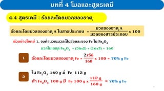 9
บทที่ 4 โมลและสูตรเคมี
4.4 สูตรเคมี : ร้อยละโดยมวลของธาตุ
ร้อยละโดยมวลของธาตุA ในสารประกอบ =
มวลของธาตุA
มวลของสารประกอบ
x 100
ตัวอย่างโจทย์ 1. จงคานวณมวลเป
็ นร้อยละของ Fe ใน Fe2O3
ร้อยละโดยมวลของธาตุFe =
𝟐𝒙𝟓𝟔
𝟏𝟔𝟎
x 100 = 70% g Fe
1
2
ใน Fe2O3 160 g มี Fe 112 g
ถ้า Fe2O3 100 g มี Fe 100 g x
112 g
160 g
= 70% g Fe
มวลโมเลกุล Fe2O3 = (56x2) + (16x3) = 160
 