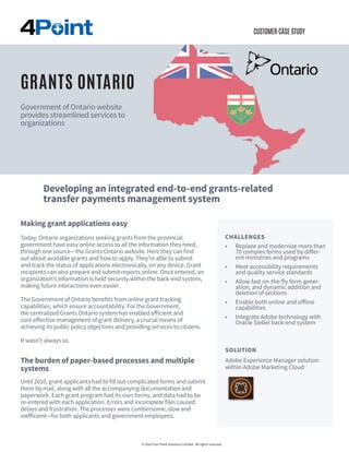 CUSTOMER CASE STUDY
Making grant applications easy
Today, Ontario organizations seeking grants from the provincial
government have easy online access to all the information they need,
through one source—the Grants Ontario website. Here they can find
out about available grants and how to apply. They’re able to submit
and track the status of applications electronically, on any device. Grant
recipients can also prepare and submit reports online. Once entered, an
organization’s information is held securely within the back-end system,
making future interactions even easier.
The Government of Ontario benefits from online grant tracking
capabilities, which ensure accountability. For the Government,
the centralized Grants Ontario system has enabled efficient and
cost-effective management of grant delivery, a crucial means of
achieving its public policy objectives and providing services to citizens.
It wasn’t always so.
The burden of paper-based processes and multiple
systems
Until 2010, grant applicants had to fill out complicated forms and submit
them by mail, along with all the accompanying documentation and
paperwork. Each grant program had its own forms, and data had to be
re-entered with each application. Errors and incomplete files caused
delays and frustration. The processes were cumbersome, slow and
inefficient—for both applicants and government employees.
CHALLENGES
•	 Replace and modernize more than
70 complex forms used by differ-
ent ministries and programs
•	 Meet accessibility requirements
and quality service standards
•	 Allow fast on-the-fly form gener-
ation, and dynamic addition and
deletion of sections
•	 Enable both online and offline
capabilities
•	 Integrate Adobe technology with
Oracle Siebel back-end system
© 2016 Four Point Solutions Limited. All rights reserved.
GRANTS ONTARIO
Government of Ontario website
provides streamlined services to
organizations
SOLUTION
Adobe Experience Manager solution
within Adobe Marketing Cloud
Developing an integrated end-to-end grants-related
transfer payments management system capabilities
 
