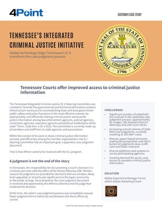 CUSTOMER CASE STUDY
The Tennessee Integrated Criminal Justice (ICJ) Steering Committee was
created to “provide the governmental and technical information systems
infrastructure necessary for accomplishing state and local government
public safety and justice functions in the most effective manner, by
appropriately and efficiently sharing criminal justice and juvenile
justice information among law enforcement agencies, judicial agencies,
corrections agencies, executive agencies and political subdivisions of the
state” (Tenn. Code Ann. § 16-3-815). The Committee is currently made up
of members and staff from 21 state agencies and associations.
Within the context of its work to share criminal justice information
securely and efficiently among the member organizations, the ICJ
Steering Committee had an important goal: a paperless case judgment
document.
That is how 4Point came to be involved with the ICJ program.
A judgment is not the end of the story
In Tennessee, the responsibility for documenting a court’s decision in a
criminal case rests with the office of the District Attorney (DA). Written
reasons for judgment are provided for decisions that are complex, likely
to be appealed, or of particular significance to the legal community
or the public at large. Once prepared, the case judgment document
is reviewed and approved by the defense attorney and the judge that
rendered the decision.
At the time, the state’s case judgment process was completely manual.
Paper judgment forms had to be sent between the three offices by
courier.
CHALLENGES
•	 Significant number of stakehold-
ers involved in the statewide case
judgment process: approximately
50 Judges, 500 Assistant District
Attorneys and 100 Court Clerks
•	 Increasing annual volume of state
filed case judgments, currently
resulting at 350 000+ cases
•	 Manual, paper-based processes
making the preparation and distri-
bution of judgments slow, ineffi-
cient and labor-intensive
•	 Diverse platforms and systems in
use by participating agencies
•	 Growing demand for quick, easy
access to valuable criminal justice
information
© 2016 Four Point Solutions Limited. All rights reserved.
TENNESSEE’S INTEGRATED
CRIMINAL JUSTICE INITIATIVE
Adobe technology helps Tennessee’s ICJI
transform the case judgment process
SOLUTION
Adobe Experience Manager Forms
within Adobe Marketing Cloud
Tennessee Courts offer improved access to criminal justice
information capabilities
 