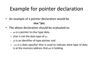 Example for pointer declaration
• An example of a pointer declaration would be
char *ptr;
• The above declaration should be evaluated as:
– ptr is a pointer to char type data.
– char is not the data type of ptr.
– ptr is an identifier of type pointer and
– char is a data specifier that is used to indicate what type of data
is at the memory address that ptr is holding.
 