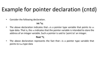 Example for pointer declaration (cntd)
• Consider the following declaration.
int *a;
• The above declaration indicates that a is a pointer type variable that points to int
type data. That is, the int indicates that the pointer variable is intended to store the
address of an integer variable. Such a pointer is said to ‘point to’ an integer.
float *t;
• The above declaration represents the fact that t is a pointer type variable that
points to float type data
 