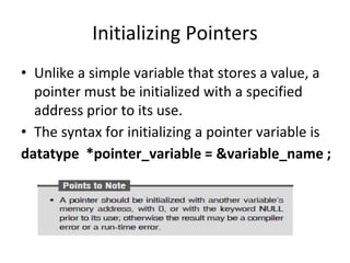 Initializing Pointers
• Unlike a simple variable that stores a value, a
pointer must be initialized with a specified
address prior to its use.
• The syntax for initializing a pointer variable is
datatype *pointer_variable = &variable_name ;
 