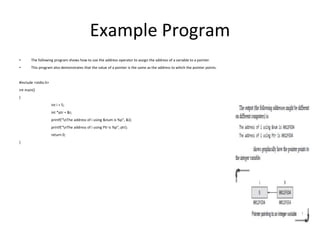 Example Program
• The following program shows how to use the address operator to assign the address of a variable to a pointer.
• This program also demonstrates that the value of a pointer is the same as the address to which the pointer points.
#include <stdio.h>
int main()
{
int i = 5;
int *ptr = &i;
printf(“nThe address of i using &num is %p”, &i);
printf(“nThe address of i using Ptr is %p”, ptr);
return 0;
}
 