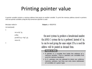 Printing pointer value
A pointer variable contains a memory address that points to another variable. To print the memory address stored in pointers
and non-pointer variables using the %p conversion specifier is used
#include <stdio.h> Output: p = 0022FF2C
int main(void)
{
int a=10, *p;
p=&a;
printf(“n p = %p”, p);
return 0;
}
 