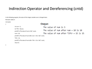 Indirection Operator and Dereferencing (cntd)
In the following program, the value of the integer variable num is changed twice.
#include <stdio.h>
int main()
{
int num = 5;
int *iPtr = &num;
printf(“n The value of num is %d”, num);
num = 10;
printf(“n The value of num after num = 10 is: %d”, num);
*iPtr = 15;
printf(“n The value of num after *iPtr = 15 is: %d”, num);
return 0;
}
 