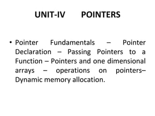 UNIT-IV POINTERS
• Pointer Fundamentals – Pointer
Declaration – Passing Pointers to a
Function – Pointers and one dimensional
arrays – operations on pointers–
Dynamic memory allocation.
 