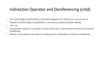 Indirection Operator and Dereferencing (cntd)
• The second change should be familiar, by the direct assignment of a value to num, such as num=10
• However, the third change is accomplished in a new way, by using the indirection operator
• *iPtr = 15;
• The indirection operator is an asterisk, the same asterisk that is used to declare the pointer or to perform
multiplication
• However, in this statement the asterisk is not being used in a declaration or to perform multiplication
 