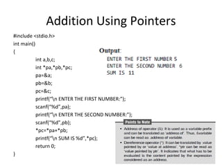 Addition Using Pointers
#include <stdio.h>
int main()
{
int a,b,c;
int *pa,*pb,*pc;
pa=&a;
pb=&b;
pc=&c;
printf(“n ENTER THE FIRST NUMBER:”);
scanf(“%d”,pa);
printf(“n ENTER THE SECOND NUMBER:”);
scanf(“%d”,pb);
*pc=*pa+*pb;
printf(“n SUM IS %d”,*pc);
return 0;
}
 