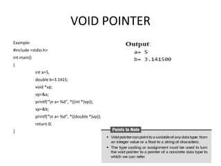 VOID POINTER
Example:
#include <stdio.h>
int main()
{
int a=5,
double b=3.1415;
void *vp;
vp=&a;
printf(“n a= %d”, *((int *)vp));
vp=&b;
printf(“n a= %d”, *((double *)vp));
return 0;
}
 