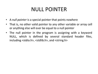NULL POINTER
• A null pointer is a special pointer that points nowhere
• That is, no other valid pointer to any other variable or array cell
or anything else will ever be equal to a null pointer
• The null pointer in the program is assigning with a keyword
NULL, which is defined by several standard header files,
including <stdio.h>, <stdlib.h>, and <string.h>
 