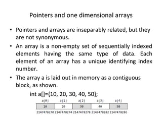 Pointers and one dimensional arrays
• Pointers and arrays are inseparably related, but they
are not synonymous.
• An array is a non-empty set of sequentially indexed
elements having the same type of data. Each
element of an array has a unique identifying index
number.
• The array a is laid out in memory as a contiguous
block, as shown.
int a[]={10, 20, 30, 40, 50};
 