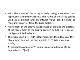 • With the name of the array actually being a constant that
represents a memory address, the name of the array can be
used as a pointer and an integer value can be used to
represent an offset from the base address.
• An element of the array a is addressed as a[i] and the address
of the ith element of the array a is given by &a[i]=a + i size of
the type pointed to by a.
• The expression a + i (with integer i) means the address of the
ith element beyond the one a points to. This is known as
scaling.
• As indirection operator ‘*’ implies value at address, a[i] is
equivalent to *(a+i).
 