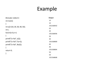 Example
#include <stdio.h>
int main()
{
int a[]={10, 20, 30, 40, 50};
int i;
for(i=0;i<5;i++)
{
printf("n %d", a[i]);
printf("n %d",*(a+i));
printf("n %d", &a[i]);
}
return 0;
}
Output:
10
10
1011568592
20
20
1011568596
30
30
1011568600
40
40
1011568604
50
50
1011568608
 